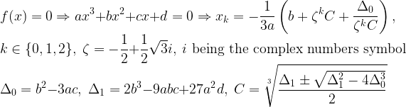 \displaystyle f(x) = 0 \Rightarrow ax^3 + bx^2 + cx + d = 0 \Rightarrow x_k = -\frac{1}{3a} \left ( b + \zeta^k C + \frac{\Delta_0}{\zeta^k C} \right ), \\ k \in \{0,1,2\}, \; \zeta = -\frac{1}{2} + \frac{1}{2} \sqrt{3} i, \; i \text{ being the complex numbers symbol} \\ \Delta_0 = b^2 -3ac, \; \Delta_1 = 2 b^3 -9abc + 27 a^2 d, \; C = \sqrt[3]{\frac{\Delta_1 \pm \sqrt{\Delta_1^2 -4 \Delta_0^3}}{2}}  