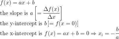 \displaystyle f(x) = ax + b \\ \text{the slope is } a \left[= \frac{\Delta f(x)}{\Delta x} \right] \\ \text{the y-intercept is } b \left[ = f(x=0) \right] \\ \text{the x-intercept is } f(x) = ax + b = 0 \Rightarrow x_i = -\frac{b}{a}   