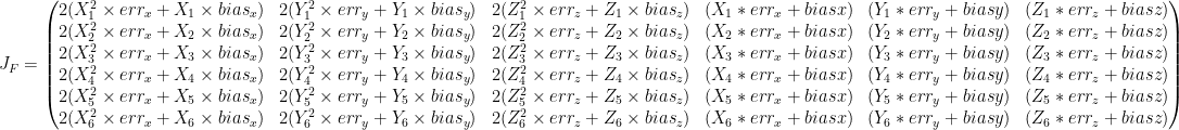 J_F = \begin{pmatrix}    2 (X_{1}^{2} \times err_{x} + X_{1} \times bias_{x}) & 2 (Y_{1}^{2} \times err_{y} + Y_{1} \times bias_{y}) &  2 (Z_{1}^{2} \times err_{z} + Z_{1} \times bias_{z}) & (X_{1} * err_{x} + bias {x}) & (Y_{1} * err_{y} + bias {y}) & (Z_{1} * err_{z} + bias {z}) \\    2 (X_{2}^{2} \times err_{x} + X_{2} \times bias_{x}) & 2 (Y_{2}^{2} \times err_{y} + Y_{2} \times bias_{y}) &  2 (Z_{2}^{2} \times err_{z} + Z_{2} \times bias_{z}) & (X_{2} * err_{x} + bias {x}) & (Y_{2} * err_{y} + bias {y}) & (Z_{2} * err_{z} + bias {z}) \\    2 (X_{3}^{2} \times err_{x} + X_{3} \times bias_{x}) & 2 (Y_{3}^{2} \times err_{y} + Y_{3} \times bias_{y}) &  2 (Z_{3}^{2} \times err_{z} + Z_{3} \times bias_{z}) & (X_{3} * err_{x} + bias {x}) & (Y_{3} * err_{y} + bias {y}) & (Z_{3} * err_{z} + bias {z}) \\    2 (X_{4}^{2} \times err_{x} + X_{4} \times bias_{x}) & 2 (Y_{4}^{2} \times err_{y} + Y_{4} \times bias_{y}) &  2 (Z_{4}^{2} \times err_{z} + Z_{4} \times bias_{z}) & (X_{4} * err_{x} + bias {x}) & (Y_{4} * err_{y} + bias {y}) & (Z_{4} * err_{z} + bias {z}) \\    2 (X_{5}^{2} \times err_{x} + X_{5} \times bias_{x}) & 2 (Y_{5}^{2} \times err_{y} + Y_{5} \times bias_{y}) &  2 (Z_{5}^{2} \times err_{z} + Z_{5} \times bias_{z}) & (X_{5} * err_{x} + bias {x}) & (Y_{5} * err_{y} + bias {y}) & (Z_{5} * err_{z} + bias {z}) \\    2 (X_{6}^{2} \times err_{x} + X_{6} \times bias_{x}) & 2 (Y_{6}^{2} \times err_{y} + Y_{6} \times bias_{y}) &  2 (Z_{6}^{2} \times err_{z} + Z_{6} \times bias_{z}) & (X_{6} * err_{x} + bias {x}) & (Y_{6} * err_{y} + bias {y}) & (Z_{6} * err_{z} + bias {z}) \\    \end{pmatrix}    
