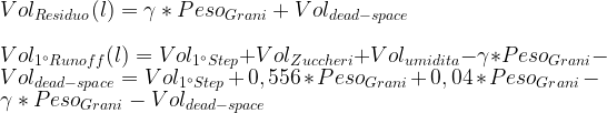 Vol_{Residuo} (l) = \gamma * Peso_{Grani} + Vol_{dead-space}\\ \\ Vol_{1^{\circ}Runoff} (l) = Vol_{1^{\circ} Step} + Vol_{Zuccheri} + Vol_{umidita} - \gamma * Peso_{Grani} - Vol_{dead-space} = Vol_{1^{\circ} Step} + 0,556 * Peso_{Grani} + 0,04 * Peso_{Grani} - \gamma * Peso_{Grani} - Vol_{dead-space} 