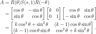 \begin{aligned}  A&=R(\theta)S(s,1)R(-\theta)\\    &=\left[\!\!\begin{array}{cr}    \cos\theta&-\sin\theta\\    \sin\theta&\cos\theta    \end{array}\!\!\right]\begin{bmatrix}    k&0\\    0&1    \end{bmatrix}\left[\!\!\begin{array}{rc}    \cos\theta&\sin\theta\\    -\sin\theta&\cos\theta    \end{array}\!\!\right]\\    &=\begin{bmatrix}    k\cos^2\theta+\sin^2\theta&(k-1)\cos\theta\sin\theta\\    (k-1)\cos\theta\sin\theta&\cos^2\theta+k\sin^2\theta    \end{bmatrix}.\end{aligned}