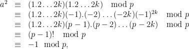 \begin{array}{lcl} a^2 &\equiv& (1.2\ldots 2k)(1.2\ldots 2k)\ \mod p\\& \equiv & (1.2\ldots 2k)(-1).(-2)\ldots (-2k) (-1)^{2k}\ \mod p\\ &\equiv& (1.2\ldots 2k)(p-1).(p-2)\ldots (p-2k)\ \mod p\\ & \equiv & (p-1)! \ \mod p \\ &\equiv& -1 \mod p,\end{array}