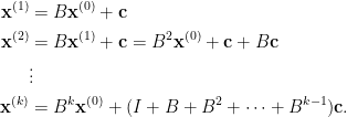 \displaystyle\begin{aligned}  \mathbf{x}^{(1)}&=B\mathbf{x}^{(0)}+\mathbf{c}\\  \mathbf{x}^{(2)}&=B\mathbf{x}^{(1)}+\mathbf{c}=B^2\mathbf{x}^{(0)}+\mathbf{c}+B\mathbf{c}\\  &\vdots\\  \mathbf{x}^{(k)}&=B^k\mathbf{x}^{(0)}+(I+B+B^2+\cdots+B^{k-1})\mathbf{c}.\end{aligned}