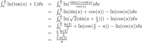 \displaystyle \begin{array}{rcl} \int_{0}^{\frac{\pi}{4}}{\ln(\tan(u)+1)du}&=&\int_{0}^{\frac{\pi}{4}}{\ln(\frac{\sin(u)+\cos(u)}{\cos(u)})du}\\ &=&\int_{0}^{\frac{\pi}{4}}{\ln(\sin(u)+\cos(u))-\ln(\cos(u))du}\\ &=&\int_{0}^{\frac{\pi}{4}}{\ln(\sqrt{2}(\sin(u+\frac{\pi}{4})))-\ln(\cos(u))du}\\ &=&\int_{0}^{\frac{\pi}{4}}{\frac{\ln(2)}{2}+\ln(\cos(\frac{\pi}{4}-u))-\ln(\cos(u))du}\\ &=&\frac{\pi}{4}\frac{\ln(2)}{2}\\ &=&\frac{\pi\ln(2)}{8} \end{array} 