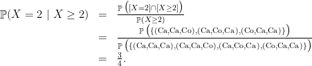 \displaystyle \begin{array}{rcl} \mathop{\mathbb P}(X=2~|~X\geq 2) &=& \frac{\mathop{\mathbb P}\big([X=2]\cap [X\geq 2] \big)}{\mathop{\mathbb P}(X\geq 2)} \\ &= & \frac{\mathop{\mathbb P}\big( \{(\mathrm{Ca,Ca,Co}), (\mathrm{Ca,Co,Ca}), (\mathrm{Co,Ca,Ca})\}\big)} {\mathop{\mathbb P}\big(\{ (\mathrm{Ca,Ca,Ca}), (\mathrm{Ca,Ca,Co}), (\mathrm{Ca,Co,Ca}), (\mathrm{Co,Ca,Ca}) \} \big)} \\&=& \frac 34. \end{array} 