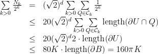 \displaystyle \begin{array}{rcl} \sum\limits_{k>0} \frac{N_k}{2^k} &=& (\sqrt{2})^d \sum\limits_{k>0}\sum\limits_{Q\in\mathcal{C}_k} \frac{1}{2^k} \\ &\leq& 20(\sqrt{2})^d\sum\limits_{k>0}\sum\limits_{Q\in\mathcal{C}_k}\textrm{length}(\partial U\cap Q) \\ &\leq& 20(\sqrt{2})^d 2 \cdot \textrm{length}(\partial U) \\ &\leq& 80 K\cdot \textrm{length}(\partial B) = 160\pi K \end{array} 