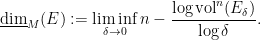 \displaystyle \underline{\hbox{dim}}_M(E) := \liminf_{\delta \rightarrow 0} n - \frac{ \log \hbox{vol}^n( E_\delta ) }{ \log \delta }.