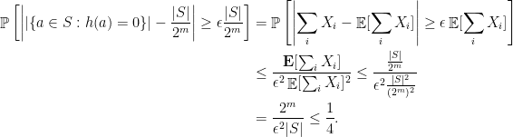 \displaystyle  \begin{aligned} \mathop{\mathbb P}\left[\left| | \{ a\in S: h(a)=0 \} | - \frac{ |S| }{2^m}\right| \geq \epsilon \frac{ |S| }{2^m}\right] & = \mathop{\mathbb P}\left[\left|\sum_i X_i - \mathop{\mathbb E}[\sum_i X_i]\right| \geq \epsilon \mathop{\mathbb E}[\sum_i X_i]\right] \\ & \leq \frac{\mathop{\bf E}[\sum_i X_i]}{\epsilon^2 \mathop{\mathbb E}[\sum_i X_i]^2} \leq \frac{ \frac{ |S| }{2^m}}{\epsilon^2 \frac{ |S| ^2}{(2^m)^2}} \\ & = \frac{2^m}{\epsilon^2 |S| } \leq \frac{1}{4}. \end{aligned}