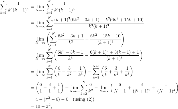 \displaystyle  \begin{aligned}  \sum_{k=1}^{\infty} \frac{1}{k^3(k+1)^3}  &= \lim_{N \rightarrow \infty} \sum_{k=1}^{N} \frac{1}{k^3(k+1)^3}\\  &= \lim_{N \rightarrow \infty} \sum_{k=1}^{N} \frac{ (k+1)^3(6k^2 - 3k+ 1) - k^3(6k^2 + 15k+10)}{k^3(k+1)^3}\\  &= \lim_{N \rightarrow \infty} \left(\sum_{k=1}^{N} \frac{ 6k^2 - 3k+ 1}{k^3} - \frac{6k^2 + 15k+10}{(k+1)^3}\right)\\  &= \lim_{N \rightarrow \infty} \sum_{k=1}^{N} \left(\frac{ 6k^2 - 3k+ 1}{k^3} - \frac{6(k+1)^2 + 3(k+1) + 1}{(k+1)^3}\right)\\  &= \lim_{N \rightarrow \infty} \sum_{k=1}^{N} \left(\frac{6}{k} - \frac{3}{k^2} + \frac{1}{k^3}\right) - \sum_{k=2}^{N+1} \left(\frac{6}{k} + \frac{3}{k^2} + \frac{1}{k^3}\right)\\  &= \left(\frac{6}{1} - \frac{3}{1} + \frac{1}{1}\right) - \lim_{N \rightarrow \infty} \sum_{k=2}^{N} \frac{6}{k^2} - \lim_{N \rightarrow \infty}\left(\frac{6}{N+1} + \frac{3}{(N+1)^2} + \frac{1}{(N+1)^3} \right)\\  &= 4 - (\pi^2 - 6) - 0 \quad\text{(using (2))}\\  &= 10-\pi^2,  \end{aligned}