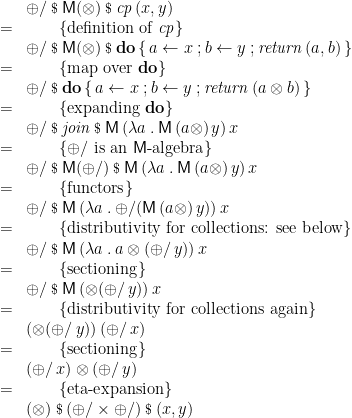 \displaystyle  \begin{array}{ll} & \oplus/ \mathbin{\hbox{\footnotesize\$}} \mathsf{M}(\otimes) \mathbin{\hbox{\footnotesize\$}} \mathit{cp}\,(x,y) \\ = & \qquad \{ \mbox{definition of~} \mathit{cp} \} \\ & \oplus/ \mathbin{\hbox{\footnotesize\$}} \mathsf{M}(\otimes) \mathbin{\hbox{\footnotesize\$}} \mathbf{do}\,\{\,a \leftarrow x \mathbin{;} b \leftarrow y \mathbin{;} \mathit{return}\,(a,b) \,\} \\ = & \qquad \{ \mbox{map over~} \mathbf{do} \} \\ & \oplus/ \mathbin{\hbox{\footnotesize\$}} \mathbf{do}\,\{\,a \leftarrow x \mathbin{;} b \leftarrow y \mathbin{;} \mathit{return}\,(a \otimes b) \,\} \\ = & \qquad \{ \mbox{expanding~} \mathbf{do} \} \\ & \oplus/ \mathbin{\hbox{\footnotesize\$}} \mathit{join} \mathbin{\hbox{\footnotesize\$}} \mathsf{M}\,(\lambda a \mathbin{.} \mathsf{M}\,(a\otimes)\,y)\,x \\ = & \qquad \{ \oplus/ \mbox{~is an~} \mathsf{M} \mbox{-algebra} \} \\ & \oplus/ \mathbin{\hbox{\footnotesize\$}} \mathsf{M}(\oplus/) \mathbin{\hbox{\footnotesize\$}} \mathsf{M}\,(\lambda a \mathbin{.} \mathsf{M}\,(a\otimes)\,y)\,x \\ = & \qquad \{ \mbox{functors} \} \\ & \oplus/ \mathbin{\hbox{\footnotesize\$}} \mathsf{M}\,(\lambda a \mathbin{.} \oplus/(\mathsf{M}\,(a\otimes)\,y))\,x \\ = & \qquad \{ \mbox{distributivity for collections: see below} \} \\ & \oplus/ \mathbin{\hbox{\footnotesize\$}} \mathsf{M}\,(\lambda a \mathbin{.} a \otimes (\oplus/\,y))\,x \\ = & \qquad \{ \mbox{sectioning} \} \\ & \oplus/ \mathbin{\hbox{\footnotesize\$}} \mathsf{M}\,(\otimes (\oplus/\,y))\,x \\ = & \qquad \{ \mbox{distributivity for collections again} \} \\ & (\otimes (\oplus/\,y))\,(\oplus/\,x) \\ = & \qquad \{ \mbox{sectioning} \} \\ & (\oplus/\,x) \otimes (\oplus/\,y) \\ = & \qquad \{ \mbox{eta-expansion} \} \\ & (\otimes) \mathbin{\hbox{\footnotesize\$}} (\oplus/ \times \oplus/) \mathbin{\hbox{\footnotesize\$}} (x,y) \\ \end{array} 