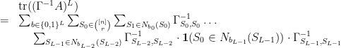 \displaystyle  \begin{array}{rcl} & & {\rm tr}( (\Gamma^{-1} A)^L) \\ & = & \sum_{b \in \{ 0,1\}^L} \sum_{S_0 \in {[n] \choose r}} \sum_{S_1 \in N_{b_0} (S_0)} \Gamma^{-1} _{S_0,S_0} \ldots \\ & & \hspace{15pt} \sum_{S_{L-1} \in N_{b_{L-2}} (S_{L-2}) }\Gamma^{-1} _{S_{L-2}, S_{L-2} } \cdot {\bf 1}( S_0 \in N_{b_{L-1}} (S_{L-1}) ) \cdot \Gamma^{-1} _{S_{L-1}, S_{L-1} } \end{array} 