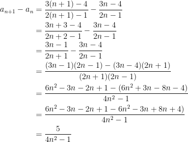 {\begin{aligned} \displaystyle a_{n+1}-a_n &=\frac{3(n+1)-4}{2(n+1)-1}-\frac{3n-4}{2n-1} \\ &= \frac{3n+3-4}{2n+2-1}-\frac{3n-4}{2n-1} \\ &= \frac{3n-1}{2n+1}-\frac{3n-4}{2n-1} \\ &= \frac{(3n-1)(2n-1)-(3n-4)(2n+1)}{(2n+1)(2n-1)} \\ &= \frac{6n^2-3n-2n+1-(6n^2+3n-8n-4)}{4n^2-1} \\ &= \frac{6n^2-3n-2n+1-6n^2-3n+8n+4)}{4n^2-1} \\ &= \frac{5}{4n^2-1} \end{aligned}}
