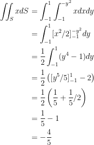 {\begin{aligned} \iint_S x dS &= \int_{-1}^1 \int_{-1}^{-y^2} x dx dy \\ &= \int_{-1}^1 [x^2/2]_{-1}^{-y^2} dy \\ &=\dfrac{1}{2}\int_{-1}^1(y^4-1)dy \\ &= \dfrac{1}{2} \left( [y^5/5]_{-1}^1-2\right) \\ &= \dfrac{1}{2}\left( \dfrac{1}{5} + \dfrac{1}{5} /2 \right) \\ &= \dfrac{1}{5} -1 \\ &= -\dfrac{4}{5} \end{aligned}}