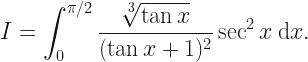 \displaystyle I = \int_0^{\pi/2} \frac{\sqrt[3]{\tan x}}{(\tan x + 1)^2} \sec^2 x \: \mathrm{d}x. 