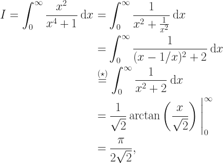 {\displaystyle \begin{aligned} I = \int_0^{\infty} \frac{x^2}{x^4+1} \: \mathrm{d}x &= \int_0^{\infty} \frac{1}{x^2 + \frac{1}{x^2}} \: \mathrm{d}x \\ &=\int_0^{\infty} \frac{1}{(x-1/x)^2+2} \: \mathrm{d}x \\ & \stackrel{(\star)}{=} \int_0^{\infty} \frac{1}{x^2 + 2} \: \mathrm{d}x \\ &= \frac{1}{\sqrt{2}} \arctan \left( \frac{x}{\sqrt{2}} \right) \Bigg\vert_0^{\infty} \\ &= \frac{\pi}{2 \sqrt{2}}, \end{aligned}} 