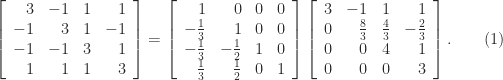 \notag    \left[\begin{array}{rrrr}      3 & -1 & 1 & 1\\     -1 & 3 & 1 & -1\\     -1 & -1 & 3 & 1\\      1 & 1 & 1 & 3    \end{array}\right]   =    \left[\begin{array}{rrrr}     1 & 0 & 0 & 0\\    -\frac{1}{3} & 1 & 0 & 0\\    -\frac{1}{3} & -\frac{1}{2} & 1 & 0\\     \frac{1}{3} & \frac{1}{2} & 0 & 1    \end{array}\right]    \left[\begin{array}{rrrr}    3 & -1 & 1 & 1\\    0 & \frac{8}{3} & \frac{4}{3} & -\frac{2}{3}\\    0 & 0 & 4 & 1\\    0 & 0 & 0 & 3    \end{array}\right]. \qquad (1) 