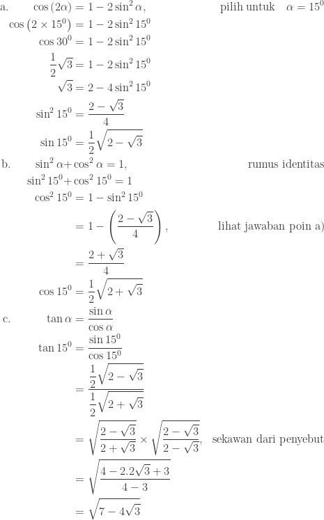 \begin{aligned}\textnormal{a.}\quad\quad \cos \left (2\alpha \right )&=1-2\sin ^{2}\alpha, &\textnormal{pilih untuk}\quad \alpha =15^{0} \\ \cos \left (2\times 15^{0} \right )&=1-2\sin^{2} 15^{0}\\ \cos 30^{0}&=1-2\sin ^{2}15^{0}\\ \displaystyle \frac{1}{2}\sqrt{3}&=1-2\sin ^{2}15^{0}\\ \sqrt{3}&=2-4\sin ^{2}15^{0}\\ \sin ^{2}15^{0}&=\displaystyle \frac{2-\sqrt{3}}{4}\\ \sin 15^{0}&=\displaystyle \frac{1}{2}\sqrt{2-\sqrt{3}}\\ \textnormal{b.}\quad\quad \sin ^{2}\alpha +&\cos ^{2}\alpha =1,&\textnormal{rumus identitas}\\ \sin^{2}15^{0}+&\cos ^{2}15^{0}=1\\ \cos ^{2}15^{0}&=1-\sin ^{2}15^{0}\\ &=\displaystyle 1-\left ( \frac{2-\sqrt{3}}{4} \right ),&\textnormal{lihat jawaban poin a)}\\ &=\displaystyle \frac{2+\sqrt{3}}{4}\\ \cos 15^{0}&=\displaystyle \frac{1}{2}\sqrt{2+\sqrt{3}}\\ \textnormal{c.}\qquad\quad \tan \alpha &=\displaystyle \frac{\sin \alpha }{\cos \alpha }\\ \tan 15^{0}&=\displaystyle \frac{\sin 15^{0}}{\cos 15^{0}}\\ &=\displaystyle \frac{\displaystyle \frac{1}{2}\sqrt{2-\sqrt{3}}}{\displaystyle \frac{1}{2}\sqrt{2+\sqrt{3}}}\\ &=\sqrt{\displaystyle \frac{2-\sqrt{3}}{2+\sqrt{3}}}\times \sqrt{\frac{2-\sqrt{3}}{2-\sqrt{3}}},&\textnormal{sekawan dari penyebut}\\ &=\sqrt{\displaystyle \frac{4-2.2\sqrt{3}+3}{4-3}}\\ &=\sqrt{7-4\sqrt{3}} \end{aligned}