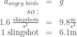 \begin{array}{rcl}  a_{angry\;birds}&=&g\\  so:\\  1.6\; \frac{\textrm{slingshots}}{\textrm{s}^2}&=&9.8\frac{\textrm{m}}{\textrm{s}^2}\\  1\; \textrm{slingshot} &=&6.1 \textrm{m}  \end{array}