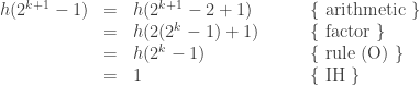 \begin{array}{rcll} h(2^{k+1} - 1) &=& h(2^{k+1} - 2 + 1) & \qquad \text{\{ arithmetic \}}\\ &=& h(2(2^k - 1) + 1) & \qquad \text{\{ factor \}}\\ &=& h(2^k - 1) & \qquad \text{\{ rule (O) \}} \\ &=& 1 & \qquad \text{\{ IH \}}\end{array} 