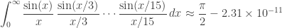 \displaystyle{\int_0^\infty \frac{\sin(x)}{x} \, \frac{\sin(x/3)}{x/3}\cdots \frac{\sin(x/15)}{x/15} \, dx \approx \frac \pi 2 - 2.31\times 10^{-11} } 