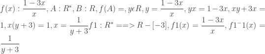 \displaystyle  f(x) : \frac{1-3x}{x},  A: R^*,  B: R,  f(A) =,  y \epsilon R,  y = \frac{1-3x}{x},  yx = 1-3x,  xy + 3x = 1,  x(y + 3) = 1,  x = \frac{1}{y + 3}  f1 : R^* ==> R - [-3],  f1 (x) = \frac{1-3x}{x},  f1^-1(x) = \frac{1}{y+3}