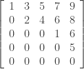 \left [ { \begin{array}{ccccc} 1 & 3 & 5 & 7 & 9 \\ 0 & 2 & 4 & 6 & 8 \\ 0 & 0 & 0 & 1 & 6 \\ 0 & 0 & 0 & 0 & 5 \\ 0 & 0 & 0 & 0 & 0 \\ \end{array}} \right] 