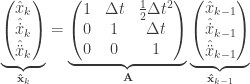 \underbrace{\begin{pmatrix}\hat{x}_k \\ \hat{\dot{x}}_{k} \\ \hat{\ddot{x}}_{k}\end{pmatrix}}_{\mathbf{\hat{x}}_k} = \underbrace{\begin{pmatrix}1 & \Delta t & \frac{1}{2}\Delta t^2 \\ 0 & 1 & \Delta t \\ 0 & 0 & 1\end{pmatrix}}_{\mathbf{A}} \underbrace{\begin{pmatrix}\hat{x}_{k-1} \\ \hat{\dot{x}}_{k-1} \\ \hat{\ddot{x}}_{k-1}\end{pmatrix}}_{\mathbf{\hat{x}}_{k-1}}