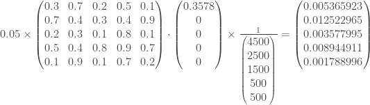 0.05 \times \begin{pmatrix} 0.3 & 0.7 & 0.2 & 0.5 & 0.1 \\ 0.7 & 0.4 & 0.3 & 0.4 & 0.9 \\ 0.2 & 0.3 & 0.1 & 0.8 & 0.1 \\ 0.5 & 0.4 & 0.8 & 0.9 & 0.7 \\ 0.1 & 0.9 & 0.1 & 0.7 & 0.2 \\ \end{pmatrix} \cdot \begin{pmatrix} 0.3578 \\ 0 \\ 0 \\ 0 \\ 0 \\ \end{pmatrix} \times \frac{1}{\begin{pmatrix} 4500 \\ 2500 \\ 1500 \\ 500 \\ 500 \\ \end{pmatrix}} = \begin{pmatrix} 0.005365923 \\ 0.012522965 \\ 0.003577995 \\ 0.008944911 \\ 0.001788996 \end{pmatrix}