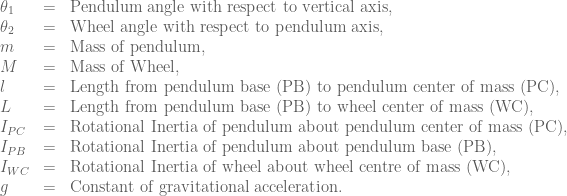 \begin{array}{lcl} \theta{}_1 & = & \mbox{Pendulum angle with respect to vertical axis,} \\ \theta{}_2 & = & \mbox{Wheel angle with respect to pendulum axis,} \\ m & = & \mbox{Mass of pendulum,} \\ M & = & \mbox{Mass of Wheel,} \\ l & = & \mbox{Length from pendulum base (PB) to pendulum center of mass (PC),} \\ L & = & \mbox{Length from pendulum base (PB) to wheel center of mass (WC),} \\ I_{PC} &=& \mbox{Rotational Inertia of pendulum about pendulum center of mass (PC),} \\ I_{PB} &=& \mbox{Rotational Inertia of pendulum about pendulum base (PB),} \\ I_{WC} &=& \mbox{Rotational Inertia of wheel about wheel centre of mass (WC),} \\ g &=& \mbox{Constant of gravitational acceleration.} \end{array}