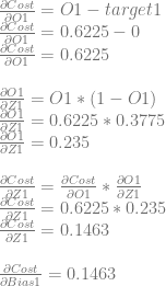 \frac{\partial Cost}{\partial O1}=O1-target1\\ \frac{\partial Cost}{\partial O1}=0.6225-0\\ \frac{\partial Cost}{\partial O1}=0.6225\\ \\ \frac{\partial O1}{\partial Z1} = O1 * (1-O1)\\ \frac{\partial O1}{\partial Z1} = 0.6225 * 0.3775\\ \frac{\partial O1}{\partial Z1} = 0.235\\ \\ \frac{\partial Cost}{\partial Z1} = \frac{\partial Cost}{\partial O1} * \frac{\partial O1}{\partial Z1}\\ \frac{\partial Cost}{\partial Z1} = 0.6225 * 0.235\\ \frac{\partial Cost}{\partial Z1} = 0.1463\\ \\ \frac{\partial Cost}{\partial Bias1} = 0.1463 