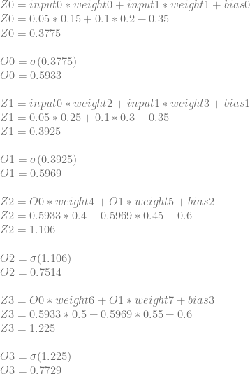 Z0=input0*weight0+input1*weight1+bias0 \\ Z0=0.05*0.15+0.1*0.2+0.35 \\ Z0=0.3775 \\ \\ O0=\sigma(0.3775) \\ O0=0.5933 \\ \\ Z1=input0*weight2+input1*weight3+bias1\\ Z1=0.05*0.25+0.1*0.3+0.35\\ Z1=0.3925\\ \\ O1=\sigma(0.3925)\\ O1=0.5969\\ \\ Z2=O0*weight4+O1*weight5+bias2\\ Z2=0.5933*0.4+0.5969*0.45+0.6\\ Z2=1.106\\ \\ O2=\sigma(1.106)\\ O2=0.7514\\ \\ Z3=O0*weight6+O1*weight7+bias3\\ Z3=0.5933*0.5+0.5969*0.55+0.6\\ Z3=1.225\\ \\ O3=\sigma(1.225)\\ O3=0.7729 
