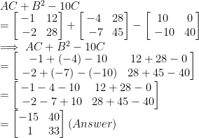 \\  AC+B^2-10C \\= \begin{bmatrix}-1 & 12\\\ -2 & 28\end{bmatrix} + \begin{bmatrix}-4 & 28\\\ -7 & 45\end{bmatrix} - \begin{bmatrix}10 & 0\\\ -10 & 40\end{bmatrix}  \\  \implies AC+B^2-10C\\ =\begin{bmatrix}-1+(-4)-10 & 12+28-0\\\ -2+(-7)-(-10) & 28+45-40\end{bmatrix} \\ =\begin{bmatrix}-1-4-10 & 12+28-0\\\ -2-7+10 & 28+45-40\end{bmatrix}\\=\begin{bmatrix}-15 & 40\\\ 1 & 33\end{bmatrix}\space (Answer)  