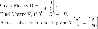 \text {Given Matrix B}=\begin{bmatrix}1 & 1\\\ 8&3\end{bmatrix}.\\ \text{Find Matrix X, if } X=B^2-4B. \\ \text{Hence, solve for 'a' and 'b' \\given X}\begin{bmatrix}a\\\ b\end{bmatrix}=\begin{bmatrix}5\\\ 50\end{bmatrix}\\    