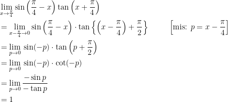 \displaystyle \begin{aligned} &\lim_{x\to\frac{\pi}{4}} \sin\left(\frac{\pi}{4}-x\right)\tan\left(x+\frac{\pi}{4}\right)\\ &=\lim_{x-\frac{\pi}{4}\to 0} \sin\left(\frac{\pi}{4}-x\right)\cdot\tan\left\{\left(x-\frac{\pi}{4}\right)+\frac{\pi}{2}\right\}&~~~~~\left[ \text{mis: }p=x-\frac{\pi}{4}\right ]\\ &=\lim_{p\to 0} \:\sin(-p)\cdot\tan\left(p+\frac{\pi}{2}\right)\\ &=\lim_{p\to 0} \:\sin(-p)\cdot\cot(-p)\\ &=\lim_{p\to 0} \frac{-\sin{p}}{-\tan{p}}\\ &=1 \end{aligned}