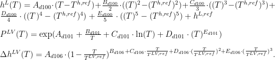    h^L (T) = A_{d100} \cdot (T-T^{h,ref}) + \frac{B_{d100}}{2} \cdot ((T)^{2}-(T^{h,ref})^{2}) + \frac{C_{d100}}{3} \cdot ((T)^{3}-(T^{h,ref})^{3}) + \frac{D_{d100}}{4} \cdot ((T)^{4}-(T^{h,ref})^{4}) + \frac{E_{d100}}{5} \cdot ((T)^{5}-(T^{h,ref})^{5}) + h^{L,ref} \\[2ex] P^{LV} (T) = \exp(A_{d101} + \frac{B_{d101}}{T}+C_{d101} \cdot \ln(T) + D_{d101} \cdot (T)^{E_{d101}}) \\[2ex] \Delta h^{LV} (T) = A_{d106} \cdot (1 - \frac{T}{T^{LV,ref}})^{B_{d106} + C_{d106} \cdot \frac{T}{T^{LV,ref}} + D_{d106} \cdot (\frac{T}{T^{LV,ref}})^{2} + E_{d106} \cdot (\frac{T}{T^{LV,ref}})^{3}}.   