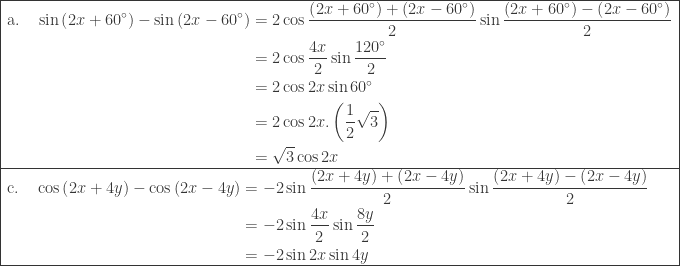 \begin{array}{|l|}\hline \begin{aligned}\textrm{a}.\quad \sin \left ( 2x+60^{\circ} \right )-\sin \left ( 2x-60^{\circ} \right )&=2\cos \displaystyle \frac{\left (2x+60^{\circ} \right )+\left ( 2x-60^{\circ} \right )}{2}\sin \displaystyle \frac{\left (2x+60^{\circ} \right )-\left ( 2x-60^{\circ} \right )}{2}\\ &=2\cos \displaystyle \frac{4x}{2}\sin \displaystyle \frac{120^{\circ}}{2}\\ &=2\cos 2x\sin 60^{\circ}\\ &=2\cos 2x.\left ( \displaystyle \frac{1}{2}\sqrt{3} \right )\\ &=\sqrt{3}\cos 2x \end{aligned}\\\hline \begin{aligned}\textrm{c}.\quad \cos \left ( 2x+4y \right )-\cos \left ( 2x-4y \right )&=-2\sin \displaystyle \frac{\left (2x+4y \right )+\left ( 2x-4y \right )}{2}\sin \displaystyle \frac{\left (2x+4y \right )-\left ( 2x-4y \right )}{2}\\ &=-2\sin \displaystyle \frac{4x}{2}\sin \displaystyle \frac{8y}{2}\\ &=-2\sin 2x\sin 4y\\ \end{aligned} \\\hline \end{array}