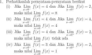\begin{array}{ll}\\ 1.&\textrm{Perhatikanlah pernyataan-pernyataan berikut}\\ &(\textrm{i})\quad\textrm{Jika}\: \: \underset{x\rightarrow 0^{-} }{\textrm{Lim}}\: \: f(x)=4\: \: \textrm{dan}\: \: \textrm{Jika}\: \: \underset{x\rightarrow 0^{+} }{\textrm{Lim}}\: \: f(x)=2,\\ &\qquad\textrm{maka nilai}\: \: \underset{x\rightarrow 0 }{\textrm{Lim}}\: \: f(x)=8\\ &(\textrm{ii})\: \: \: \textrm{Jika}\: \: \underset{x\rightarrow 0^{-} }{\textrm{Lim}}\: \: f(x)=4\: \: \textrm{dan}\: \: \textrm{Jika}\: \: \underset{x\rightarrow 0^{+} }{\textrm{Lim}}\: \: f(x)=4,\\ &\qquad\textrm{maka nilai}\: \: \underset{x\rightarrow 0 }{\textrm{Lim}}\: \: f(x)=4\\ &(\textrm{iii})\: \: \textrm{Jika}\: \: \underset{x\rightarrow 0^{-} }{\textrm{Lim}}\: \: f(x)=4\: \: \textrm{dan}\: \: \textrm{Jika}\: \: \underset{x\rightarrow 0^{+} }{\textrm{Lim}}\: \: f(x)=2,\\ &\qquad\textrm{maka nilai}\: \: \underset{x\rightarrow 0 }{\textrm{Lim}}\: \: f(x)\: \: \textrm{tidak ada}\\ &(\textrm{iv})\: \: \textrm{Jika}\: \: \underset{x\rightarrow 0^{-} }{\textrm{Lim}}\: \: f(x)=3\: \: \textrm{dan}\: \: \textrm{Jika}\: \: \underset{x\rightarrow 0^{+} }{\textrm{Lim}}\: \: f(x)=2,\\ &\qquad\textrm{maka nilai}\: \: \underset{x\rightarrow 0 }{\textrm{Lim}}\: \: f(x)=1\\ \end{array}