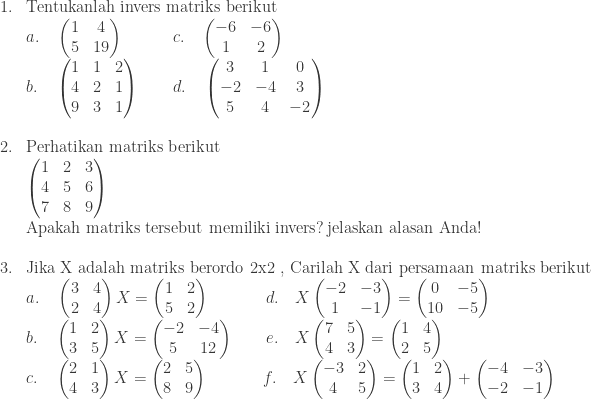 \begin{array}{ll}\\ 1.&\textrm{Tentukanlah invers matriks berikut }\\ &a.\quad \begin{pmatrix} 1 & 4\\ 5 & 19 \end{pmatrix}\quad\quad\quad c.\quad \begin{pmatrix} -6 & -6\\ 1 & 2 \end{pmatrix}\\ &b.\quad \begin{pmatrix} 1 & 1 & 2\\ 4 & 2 & 1\\ 9 & 3 & 1 \end{pmatrix}\quad\quad d.\quad \begin{pmatrix} 3 & 1 & 0\\ -2 & -4 & 3\\ 5 & 4 & -2 \end{pmatrix}\\ &\\ 2.&\textrm{Perhatikan matriks berikut}\\ &\begin{pmatrix} 1 & 2 & 3\\ 4 & 5 & 6\\ 7 & 8 & 9 \end{pmatrix}\\ &\textrm{Apakah matriks tersebut memiliki invers}?\: \textrm{jelaskan alasan Anda}!\\ &\\ 3.&\textrm{Jika X adalah matriks berordo 2x2 , Carilah X dari persamaan matriks berikut }\\ &a.\quad \begin{pmatrix} 3 & 4\\ 2 & 4 \end{pmatrix}X=\begin{pmatrix} 1 & 2\\ 5 & 2 \end{pmatrix}\quad\quad\quad\:\: d.\quad X\begin{pmatrix} -2 & -3\\ 1 & -1 \end{pmatrix}=\begin{pmatrix} 0 & -5\\ 10 & -5 \end{pmatrix}\\ &b.\quad \begin{pmatrix} 1 & 2\\ 3 & 5 \end{pmatrix}X=\begin{pmatrix} -2 & -4\\ 5 & 12 \end{pmatrix}\quad\quad e.\quad X\begin{pmatrix} 7 & 5\\ 4 & 3 \end{pmatrix}=\begin{pmatrix} 1 & 4\\ 2 & 5 \end{pmatrix}\\ &c.\quad \begin{pmatrix} 2 & 1\\ 4 & 3 \end{pmatrix}X=\begin{pmatrix} 2 & 5\\ 8 & 9 \end{pmatrix}\quad\quad\quad\: \, f.\quad X\begin{pmatrix} -3 & 2\\ 4 & 5 \end{pmatrix}=\begin{pmatrix} 1 & 2\\ 3 & 4 \end{pmatrix}+\begin{pmatrix} -4 & -3\\ -2 & -1 \end{pmatrix} \end{array}