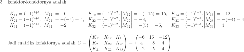\begin{array}{ll}\\ 3.&\textrm{kofaktor-kofaktornya adalah}\\ &\begin{array}{lll}\\ K_{11}=(-1)^{1+1}.\begin{vmatrix} M_{11} \end{vmatrix}=-6,&K_{12}=(-1)^{1+2}.\begin{vmatrix} M_{12} \end{vmatrix}=-(-15)=15,&K_{13}=(-1)^{1+3}.\begin{vmatrix} M_{13} \end{vmatrix}=-12\\ K_{21}=(-1)^{2+1}.\begin{vmatrix} M_{21} \end{vmatrix}=-(-4)=4,&K_{22}=(-1)^{2+2}.\begin{vmatrix} M_{22} \end{vmatrix}=-8,&K_{23}=(-1)^{2+3}.\begin{vmatrix} M_{23} \end{vmatrix}=-(-4)=4\\ K_{31}=(-1)^{3+1}.\begin{vmatrix} M_{31} \end{vmatrix}=-2,&K_{32}=(-1)^{3+2}.\begin{vmatrix} M_{32} \end{vmatrix}=-(5)=-5,&K_{33}=(-1)^{3+3}.\begin{vmatrix} M_{33} \end{vmatrix}=4 \end{array}\\ &\\ &\textrm{Jadi matriks kofaktornya adalah} \: \: C=\begin{pmatrix} K_{11} & K_{12} & K_{13}\\ K_{21} & K_{22} & K_{23}\\ K_{31} & K_{32} & K_{33} \end{pmatrix}=\begin{pmatrix} -6 & 15 & -12\\ 4 & -8 & 4\\ -2 & -5 & 4 \end{pmatrix} \end{array}