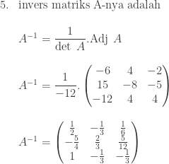 \begin{array}{ll}\\ 5.&\textrm{invers matriks A-nya adalah}\\ &\\ &A^{-1}=\displaystyle \frac{1}{\textrm{det}\: \: A}.\textrm{Adj}\: \: A\\ &\\ &A^{-1}=\displaystyle \frac{1}{-12}.\begin{pmatrix} -6 & 4 & -2\\ 15 & -8 & -5\\ -12 & 4 & 4 \end{pmatrix} \\&\\ &A^{-1}=\begin{pmatrix} \frac{1}{2} & -\frac{1}{3} & \frac{1}{6}\\ -\frac{5}{4} & \frac{2}{3} & \frac{5}{12}\\ 1 & -\frac{1}{3} & -\frac{1}{3} \end{pmatrix} \end{array}