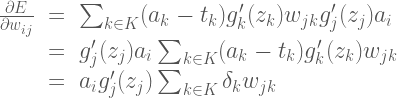 \Large{\begin{array}{rcl} \frac{\partial E }{\partial w_{ij}}&=& \sum_{k \in K} (a_k - t_k)g'_k(z_k)w_{jk} g'_j(z_j)a_i \  &=& g'_j(z_j)a_i \sum_{k \in K} (a_k - t_k)g'_k(z_k)w_{jk} \  &=& a_i g'_j(z_j) \sum_{k \in K} \delta_k w_{jk} \end{array}}