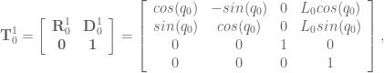 \textbf{T}^1_0 = \left[ \begin{array}{cc} \textbf{R}^1_0 & \textbf{D}^1_0 \\ \textbf{0} & \textbf{1} \end{array} \right] = \left[ \begin{array}{cccc} cos(q_0) & -sin(q_0) & 0 & L_0 cos(q_0) \\ sin(q_0) & cos(q_0) & 0 & L_0 sin(q_0)\\ 0 & 0 & 1 & 0 \\ 0 & 0 & 0 & 1 \end{array} \right],