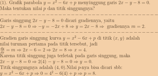 (1).\textup{ Grafik parabola }y=x^2-6x+p\textup{ menyinggung garis }2x-y-8=0.\\\textup{Maka tentukan nilai }p\textup{ dan titik singgungnya?}\\--------------------------------------\\\textup{Garis singgung }2x-y-8=0\textup{ dicari gradiennya, yaitu }\\2x-y-8=0\Rightarrow -y=-2x+8\Rightarrow y=2x-8\Rightarrow \textup{ gradiennya }m=2.\\--------------------------------------\\\textup{Gradien garis singgung kurva }y=x^2-6x+p\textup{ di titik }(x,y)\textup{ adalah}\\\textup{nilai turunan pertama pada titik tersebut, jadi}\\\frac{dy}{dx}=m\Rightarrow 2x-6=2\Rightarrow 2x=8\Rightarrow x=4.\\\textup{Karena titik singgung juga terletak pada garis singgung, maka}\\2x-y-8=0\Rightarrow 2(4)-y-8=0\Rightarrow y=0.\\\textup{Titik singgungnya adalah }(4,0).\textup{Nilai }p\textup{-nya bisa dicari sbb:}\\y=x^2-6x+p\Rightarrow 0=4^2-6(4)+p\Rightarrow p=8. 