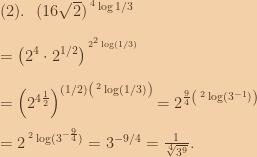 (2).\:\:\:(16\sqrt{2})^{\:^4\log{1/3}}\\\\=\left ( 2^4\cdot 2^{1/2} \right )^{\:^{2^2\log(1/3)}}\\\\=\left ( 2^{4\frac{1}{2}} \right )^{(1/2)\left ( \:^2\log(1/3) \right )}=2^{\frac{9}{4}\left ( \:^2\log(3^{-1}) \right )}\\\\=2^{\:^2\log(3^{-\frac{9}{4}})}=3^{-9/4}=\frac{1}{\sqrt[4]{3^9}}. 