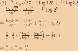 (2).\:\:\:^5\log{\sqrt{27}}\cdot \:^9\log{125}+\:^{16}\log{32}\\=\frac{\log{\sqrt{27}}}{\log5}\cdot \frac{\log{125}}{\log{9}}+\:^{2^4}\log{2^5}\\\\=\frac{\log{3^{3/2}}}{\log{5}}\cdot \frac{\log{5^3}}{\log{3^2}}+\frac{5}{4}\left ( \:^2\log{2} \right )\\\\=\frac{3}{2}\cdot \frac{3}{2}\cdot \left ( \frac{\log3}{\log5}\cdot \frac{\log5}{\log3} \right )+\frac{5}{4}(1)\\\\=\frac{6}{4}+\frac{5}{4}=\frac{11}{4}. 