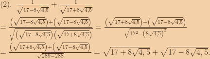 (2).\:\:\frac{1}{\sqrt{17-8\sqrt{4,5}}}+\frac{1}{\sqrt{17+8\sqrt{4,5}}}\\\\=\frac{\left ( \sqrt{17+8\sqrt{4,5}} \right )+\left (\sqrt{17-8\sqrt{4,5}}  \right )}{\sqrt{\left ( \sqrt{17-8\sqrt{4,5}} \right )\left ( \sqrt{17+8\sqrt{4,5}} \right )}}=\frac{\left ( \sqrt{17+8\sqrt{4,5}} \right )+\left (\sqrt{17-8\sqrt{4,5}}  \right )}{\sqrt{17^2-\left ( 8\sqrt{4,5} \right )^2}}\\\\=\frac{\left ( \sqrt{17+8\sqrt{4,5}} \right )+\left (\sqrt{17-8\sqrt{4,5}}  \right )}{\sqrt{289-288}}= \sqrt{17+8\sqrt{4,5}} +\sqrt{17-8\sqrt{4,5}}. 