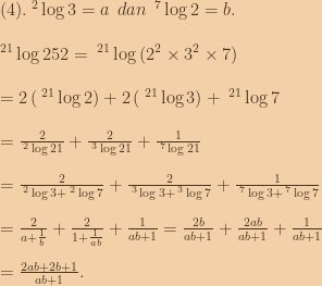 (4).\:^2\log{3}=a\:\:dan\:\:^7\log{2}=b.\\\\\:^{21}\log{252}=\:^{21}\log{\left ( 2^2 \times 3^2 \times 7 \right )}\\\\=2\left ( \:^{21}\log{2} \right )+2\left ( \:^{21}\log{3} \right )+\:^{21}\log{7}\\\\=\frac{2}{\:^2\log{21}}+\frac{2}{\:^3\log{21}}+\frac{1}{\:^7\log{21}}\\\\=\frac{2}{\:^2\log{3}+\:^2\log{7}}+\frac{2}{\:^3\log{3}+\:^3\log{7}}+\frac{1}{\:^7\log{3}+\:^7\log{7}}\\\\=\frac{2}{a+\frac{1}{b}}+\frac{2}{1+\frac{1}{ab}}+\frac{1}{ab+1}=\frac{2b}{ab+1}+\frac{2ab}{ab+1}+\frac{1}{ab+1}\\\\=\frac{2ab+2b+1}{ab+1}. 