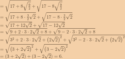 = \sqrt{17+8\sqrt{\frac{9}{2}}} +\sqrt{17-8\sqrt{\frac{9}{2}}} \\=\sqrt{17+8\cdot \frac{3}{2}\sqrt{2}}+\sqrt{17-8\cdot \frac{3}{2}\sqrt{2}} \\=\sqrt{17+12\sqrt{2}}+\sqrt{17-12\sqrt{2}} \\=\sqrt{9+2\cdot 3\cdot 2\sqrt{2}+8}+\sqrt{9-2\cdot 3\cdot 2\sqrt{2}+8} \\=\sqrt{3^2+2\cdot 3\cdot 2\sqrt{2}+\left ( 2\sqrt{2}  \right )^2}+\sqrt{3^2-2\cdot 3\cdot 2\sqrt{2}+\left ( 2\sqrt{2}  \right )^2} \\=\sqrt{ \left ( 3+2\sqrt{2} \right )^2}+\sqrt{ \left ( 3-2\sqrt{2} \right )^2}\\=( 3+2\sqrt{2} )+( 3-2\sqrt{2} )=6. 