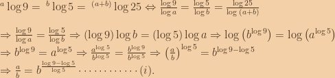 \:^a\log{9}=\:^b\log{5}=\:^{(a+b)}\log{25}\Leftrightarrow \frac{\log{9}}{\log{a}}=\frac{\log{5}}{\log{b}}=\frac{\log{25}}{\log{(a+b)}}\\\\\Rightarrow \frac{\log{9}}{\log{a}}=\frac{\log{5}}{\log{b}}\Rightarrow \left ( \log{9} \right )\log{b}=\left ( \log{5} \right )\log{a}\Rightarrow \log{\left ( b^{\log{9}} \right )}=\log{\left ( a^{\log{5}} \right )}\\\Rightarrow b^{\log{9}}=a^{\log{5}}\Rightarrow \frac{a^{\log{5}}}{b^{\log{5}}}=\frac{b^{\log{9}}}{b^{\log{5}}}\Rightarrow \left ( \frac{a}{b} \right )^{\log{5}}=b^{\log{9}-\log{5}}\\\Rightarrow \frac{a}{b}=b^{\frac{\log{9}-\log{5}}{\log{5}}}\cdots \cdots \cdots \cdots (i). 