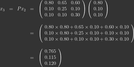 \ \\ \begin{array}{lllll} x_3 & = & Px_2  & = & \left ( \begin{array}{lll} 0.80 & 0.65 & 0.60 \\ 0.10 & 0.25 & 0.10 \\ 0.10 & 0.10 & 0.30 \end{array} \right ) \left ( \begin{array}{c} 0.80 \\ 0.10 \\ 0.10 \end{array} \right ) \\ \\ &&& = & \left ( \begin{array}{c} 0.80\times0.80 + 0.65\times0.10 + 0.60\times0.10\\ 0.10\times0.80 + 0.25\times0.10 + 0.10\times0.10 \\ 0.10\times0.80 + 0.10\times0.10 + 0.30\times0.10 \end{array} \right ) \\ \\ &&& = & \left ( \begin{array}{c} 0.765 \\ 0.115\\ 0.120 \end{array} \right ) \end{array} 